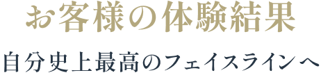 お客様の体験結果 自分史上最高のフェイスラインへ